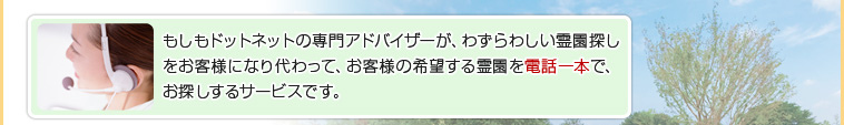 もしもドットネットの専門アドバイザーが、わずらわしい霊園探しをお客様になり代わって、お客様の希望する霊園を電話一本で、お探しするサービスです。